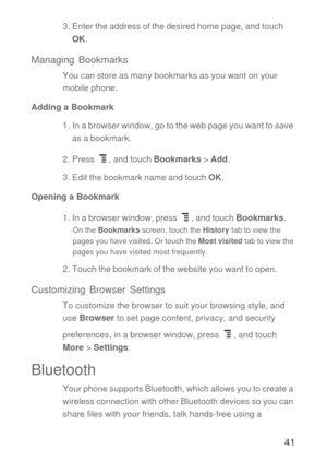 Page 4241
3. Enter the address of the desired home page, and touch 
OK.
Managing Bookmarks
You can store as many bookmarks as you want on your 
mobile phone.
Adding a Bookmark
1. In a browser window, go to the web page you want to save 
as a bookmark.
2. Press  , and touch Bookmarks > Add.
3. Edit the bookmark name and touch OK.
Opening a Bookmark
1. In a browser window, press  , and touch Bookmarks.
On the Bookmarks screen, touch the History tab to view the 
pages you have visited. Or touch the Most visited...