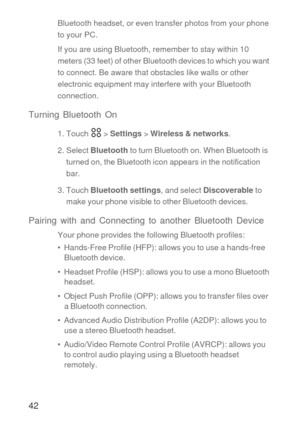 Page 4342
Bluetooth headset, or even transfer photos from your phone 
to your PC.
If you are using Bluetooth, remember to stay within 10 
meters (33 feet) of other Bluetooth devices to which you want 
to connect. Be aware that obstacles like walls or other 
electronic equipment may interfere with your Bluetooth 
connection.
Turning Bluetooth On
1. Touch   > Settings > Wireless & networks.
2. Select Bluetooth to turn Bluetooth on. When Bluetooth is 
turned on, the Bluetooth icon appears in the notification...