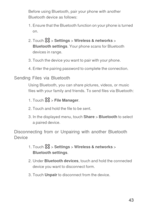 Page 4443
Before using Bluetooth, pair your phone with another 
Bluetooth device as follows:
1. Ensure that the Bluetooth function on your phone is turned 
on.
2. Touch   > Settings > Wireless & networks > 
Bluetooth settings. Your phone scans for Bluetooth 
devices in range.
3. Touch the device you want to pair with your phone.
4. Enter the pairing password to complete the connection.
Sending Files via Bluetooth
Using Bluetooth, you can share pictures, videos, or music 
files with your family and friends. To...