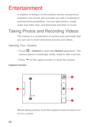 Page 4544
Entertainment
In addition to being a communication device and personal 
assistant, your phone also provides you with a multitude of 
entertainment possibilities. You can take photos, create 
audio and video clips, and download and listen to music.
Taking Photos and Recording Videos
The camera is a combination of camera and camcorder that 
you can use to shoot and share pictures and videos. 
Opening Your Camera
• Touch   > Camera to open the Camera application. The 
camera opens in landscape mode,...