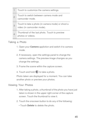 Page 4645 Taking a Photo
1. Open your Camera appliction and switch it to camera 
mode.
2. If necessary, open the settings panel to change the 
camera settings. The preview image changes as you 
change the settings.
3. Frame the scene within the capture screen.
4. Touch and hold   to take a photo.
Photo taken are displayed for a moment. You can take 
another photo or preview your photos.
Viewing Your Photos
1. After taking a photo, a thumbnail of the photo you have just 
taken is shown in the upper right corner...