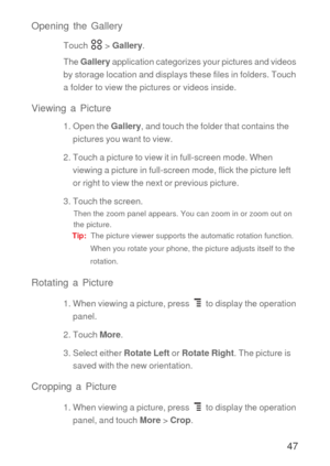 Page 4847 Opening the Gallery
Touch  > Gallery.
The Gallery application categorizes your pictures and videos 
by storage location and displays these files in folders. Touch 
a folder to view the pictures or videos inside.
Viewing a Picture
1. Open the Gallery, and touch the folder that contains the 
pictures you want to view.
2. Touch a picture to view it in full-screen mode. When 
viewing a picture in full-screen mode, flick the picture left 
or right to view the next or previous picture.
3. Touch the screen....