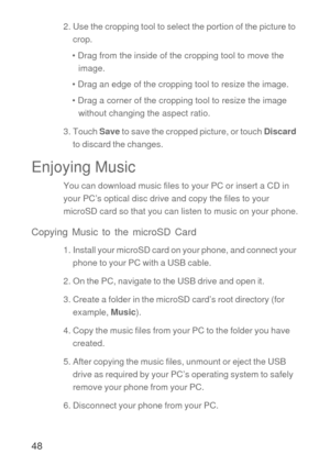 Page 4948
2. Use the cropping tool to select the portion of the picture to 
crop.
• Drag from the inside of the cropping tool to move the 
image.
• Drag an edge of the cropping tool to resize the image.
• Drag a corner of the cropping tool to resize the image 
without changing the aspect ratio.
3. Touch Save to save the cropped picture, or touch Discard 
to discard the changes.
Enjoying Music
You can download music files to your PC or insert a CD in 
your PC’s optical disc drive and copy the files to your...