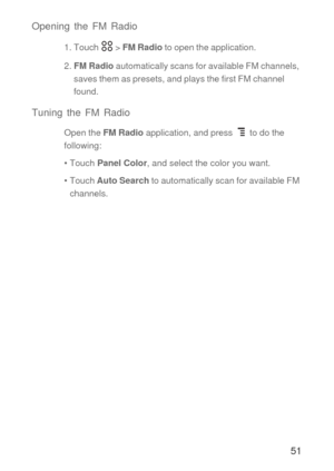 Page 5251 Opening the FM Radio
1. Touch   > FM Radio to open the application.
2. FM Radio automatically scans for available FM channels, 
saves them as presets, and plays the first FM channel 
found.
Tuning the FM Radio
Open the FM Radio application, and press   to do the 
following:
• Touch Panel Color, and select the color you want. 
• Touch Auto Search to automatically scan for available FM 
channels. 