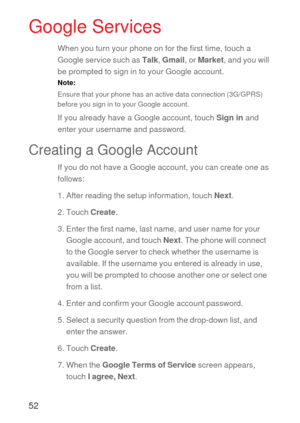 Page 5352
Google Services
When you turn your phone on for the first time, touch a 
Google service such as Talk, Gmail, or Market, and you will 
be prompted to sign in to your Google account.
Note:  
Ensure that your phone has an active data connection (3G/GPRS) 
before you sign in to your Google account.
If you already have a Google account, touch Sign in and 
enter your username and password.
Creating a Google Account
If you do not have a Google account, you can create one as 
follows:
1. After reading the...