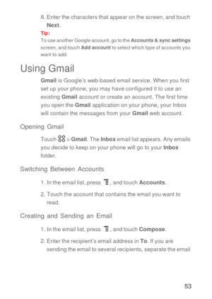 Page 5453
8. Enter the characters that appear on the screen, and touch 
Next.
Tip:  
To use another Google account, go to the Accounts & sync settings 
screen, and touch Add account to select which type of accounts you 
want to add.
Using Gmail
Gmail is Google’s web-based email service. When you first 
set up your phone, you may have configured it to use an 
existing Gmail account or create an account. The first time 
you open the Gmail application on your phone, your Inbox 
will contain the messages from your...