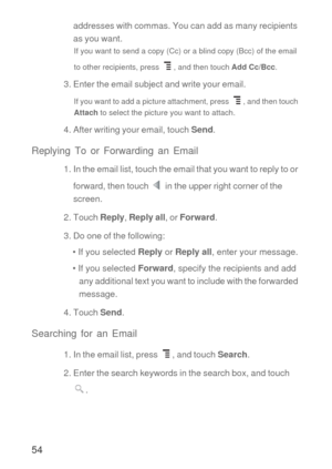 Page 5554
addresses with commas. You can add as many recipients 
as you want.
If you want to send a copy (Cc) or a blind copy (Bcc) of the email 
to other recipients, press  , and then touch Add Cc/Bcc.
3. Enter the email subject and write your email.
If you want to add a picture attachment, press  , and then touch 
Attach to select the picture you want to attach.
4. After writing your email, touch Send.
Replying To or Forwarding an Email
1. In the email list, touch the email that you want to reply to or...