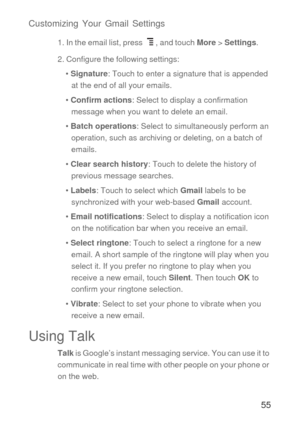 Page 5655 Customizing Your Gmail Settings
1. In the email list, press  , and touch More > Settings.
2. Configure the following settings:
• Signature: Touch to enter a signature that is appended 
at the end of all your emails.
• Confirm actions: Select to display a confirmation 
message when you want to delete an email.
• Batch operations: Select to simultaneously perform an 
operation, such as archiving or deleting, on a batch of 
emails.
• Clear search history: Touch to delete the history of 
previous message...