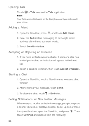 Page 5756 Opening Talk
Touch  > Talk to open the Talk application.
Note:  
Your Talk account is based on the Google account you set up with 
your phone.
Adding a Friend
1. Open the friend list, press  , and touch Add friend.
2. Enter the Talk instant messaging ID or Google email 
address of the friend you want to add.
3. Touch Send invitation.
Accepting or Rejecting an Invitation
1. If you have invited anyone to chat or if someone else has 
invited you to chat, an invitation will appear in the friend 
list.
2....
