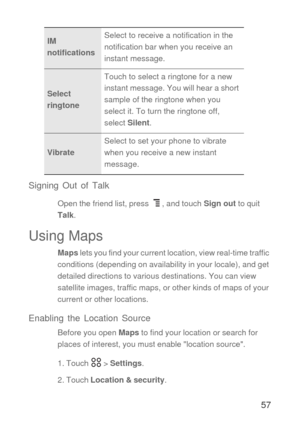 Page 5857 Signing Out of Talk
Open the friend list, press  , and touch Sign out to quit 
Talk.
Using Maps
Maps lets you find your current location, view real-time traffic 
conditions (depending on availability in your locale), and get 
detailed directions to various destinations. You can view 
satellite images, traffic maps, or other kinds of maps of your 
current or other locations.
Enabling the Location Source
Before you open Maps to find your location or search for 
places of interest, you must enable...