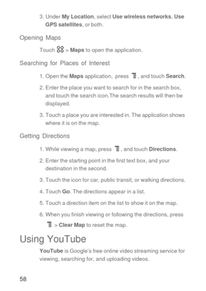 Page 5958
3. Under My Location, select Use wireless networks, Use 
GPS satellites, or both.
Opening Maps
Touch  > Maps to open the application.
Searching for Places of Interest
1. Open the Maps application,  press  , and touch Search.
2. Enter the place you want to search for in the search box, 
and touch the search icon.The search results will then be 
displayed. 
3. Touch a place you are interested in. The application shows 
where it is on the map.
Getting Directions
1. While viewing a map, press  , and touch...