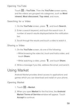 Page 6059 Opening YouTube
Touch  > YouTube. Then the YouTube screen opens, 
and the videos are grouped into categories, such as Most 
viewed, Most discussed, Top rated, and more.
Searching for a Video
1. On the YouTube screen, press  , and touch Search.
2. Enter a search keyword, and touch the search icon. A 
number of search results displayed below the notification 
bar. 
3. Scroll through the results and touch a video to watch it.
Sharing a Video
1. On the YouTube screen, do one of the following:
•  While...