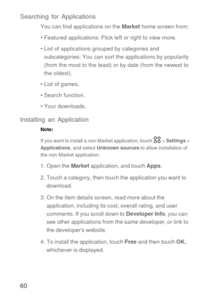 Page 6160 Searching for Applications
You can find applications on the Market home screen from:
• Featured applications: Flick left or right to view more.
• List of applications grouped by categories and 
subcategories: You can sort the applications by popularity 
(from the most to the least) or by date (from the newest to 
the oldest).
• List of games.
• Search function.
• Your downloads.
Installing an Application
Note:  
If you want to install a non-Market application, touch   > Settings > 
Applications, and...