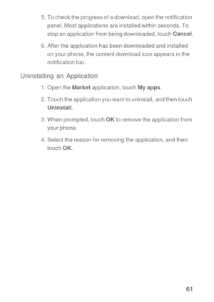 Page 6261
5. To check the progress of a download, open the notification 
panel. Most applications are installed within seconds. To 
stop an application from being downloaded, touch Cancel.
6. After the application has been downloaded and installed 
on your phone, the content download icon appears in the 
notification bar.
Uninstalling an Application
1. Open the Market application, touch My apps.
2. Touch the application you want to uninstall, and then touch 
Uninstall.
3. When prompted, touch OK to remove the...