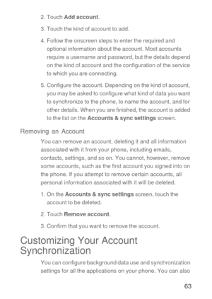 Page 6463
2. Touch Add account.
3. Touch the kind of account to add.
4. Follow the onscreen steps to enter the required and 
optional information about the account. Most accounts 
require a username and password, but the details depend 
on the kind of account and the configuration of the service 
to which you are connecting.
5. Configure the account. Depending on the kind of account, 
you may be asked to configure what kind of data you want 
to synchronize to the phone, to name the account, and for 
other...