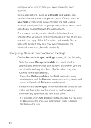 Page 6564
configure what kind of data you synchronize for each 
account.
Some applications, such as Contacts and Gmail, can 
synchronize data from multiple accounts. Others, such as 
Calendar, synchronize data only from the first Google 
account you signed into on your phone, or from an account 
specifically associated with the applications.
For some accounts, synchronization is bi-directional; 
changes that you make to the information on your phone are 
made to the copy of that information on the web. Some...