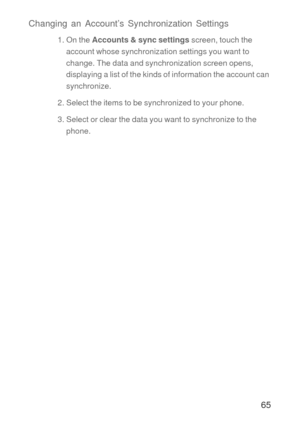 Page 6665 Changing an Account’s Synchronization Settings
1. On the Accounts & sync settings screen, touch the 
account whose synchronization settings you want to 
change. The data and synchronization screen opens, 
displaying a list of the kinds of information the account can 
synchronize.
2. Select the items to be synchronized to your phone.
3. Select or clear the data you want to synchronize to the 
phone. 