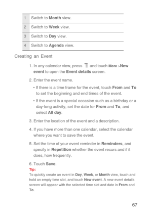 Page 6867 Creating an Event
1. In any calendar view, press   and touch More >New 
event to open the Event details screen.
2. Enter the event name.
• If there is a time frame for the event, touch From and To 
to set the beginning and end times of the event.
• If the event is a special occasion such as a birthday or a 
day-long activity, set the date for From and To, and 
select All day.
3. Enter the location of the event and a description.
4. If you have more than one calendar, select the calendar 
where you...