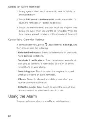 Page 6968 Setting an Event Reminder
1. In any agenda view, touch an event to view its details or 
event summary.
2. Touch Edit event > Add reminder to add a reminder. Or 
touch the reminder’s “-” button to delete it.
3. Touch the reminder time, and then touch the length of time 
before the event when you want to be reminded. When the 
time comes, you will receive a notification about the event.
Customizing Calendar Settings
In any calendar view, press   , touch More > Settings, and 
then choose from the...