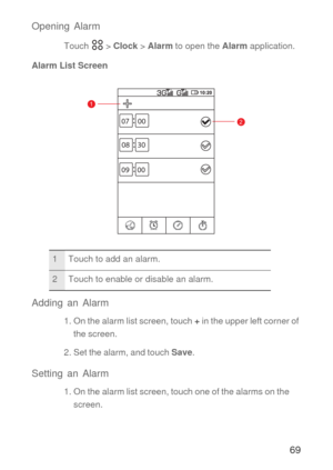 Page 7069 Opening Alarm
Touch  > Clock > Alarm to open the Alarm application.
Alarm List Screen
Adding an Alarm
1. On the alarm list screen, touch + in the upper left corner of 
the screen.
2. Set the alarm, and touch Save.
Setting an Alarm
1. On the alarm list screen, touch one of the alarms on the 
screen.
1 Touch to add an alarm.
2 Touch to enable or disable an alarm.
1
207 00
08 30
09 00 