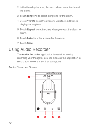 Page 7170
2. In the time display area, flick up or down to set the time of 
the alarm.
3. Touch Ringtone to select a ringtone for the alarm.
4. Select Vibrate to set the phone to vibrate, in addition to 
playing the ringtone.
5. Touch Repeat to set the days when you want the alarm to 
sound.
6. Touch Label to enter a name for the alarm.
7. Touch Save.
Using Audio Recorder
The Audio Recorder application is useful for quickly 
recording your thoughts. You can also use the application to 
record your voice and set...