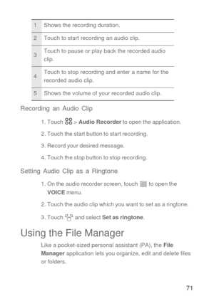 Page 7271 Recording an Audio Clip
1. Touch   > Audio Recorder to open the application.
2. Touch the start button to start recording.
3. Record your desired message.
4. Touch the stop button to stop recording.
Setting Audio Clip as a Ringtone
1. On the audio recorder screen, touch   to open the 
VOICE menu.
2. Touch the audio clip which you want to set as a ringtone.
3. Touch   and select Set as ringtone.
Using the File Manager
Like a pocket-sized personal assistant (PA), the File 
Manager application lets you...