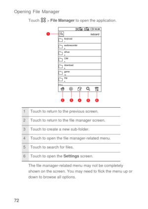 Page 7372 Opening File Manager
Touch  > File Manager to open the application.
The file manager-related menu may not be completely 
shown on the screen. You may need to flick the menu up or 
down to browse all options.
1 Touch to return to the previous screen.
2 Touch to return to the file manager screen.
3 Touch to create a new sub-folder.
4 Touch to open the file manager-related menu.
5 Touch to search for files.
6 Touch to open the Settings screen.
1
23456 