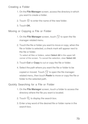 Page 7473 Creating a Folder
1. On the File Manager screen, access the directory in which 
you want to create a folder.
2. Touch  to enter the name of the new folder.
3. Touch OK.
Moving or Copying a File or Folder
1. On the File Manager screen, touch   to open the file 
manager-related menu.
2. Touch the file or folder you want to move or copy, when the 
file or folder is selected, a check mark will appear next to 
the file or folder.
To select all files or folders, select Select All in the upper left 
corner...