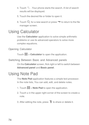 Page 7574
4. Touch   . Your phone starts the search. A list of search 
results will be displayed.
5. Touch the desired file or folder to open it.
6. Touch   for a new search or press   to return to the file 
manager screen.
Using Calculator
Use the Calculator application to solve simple arithmetic 
problems or use its advanced operators to solve more 
complex equations.
Opening Calculator
Touch  > Calculator to open the application.
Switching Between Basic and Advanced panels
On the Calculator screen, flick...