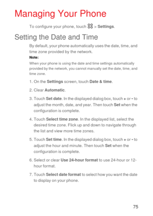 Page 7675
Managing Your Phone
To configure your phone, touch   > Settings.
Setting the Date and Time
By default, your phone automatically uses the date, time, and 
time zone provided by the network.
Note:  
When your phone is using the date and time settings automatically 
provided by the network, you cannot manually set the date, time, and 
time zone.
1. On the Settings screen, touch Date & time.
2. Clear Automatic.
3. Touch Set date. In the displayed dialog box, touch + or
 - to 
adjust the month, date, and...