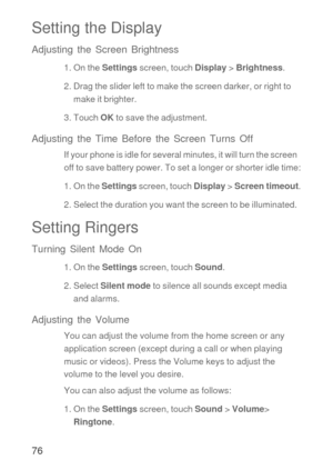 Page 7776
Setting the Display
Adjusting the Screen Brightness
1. On the Settings screen, touch Display > Brightness.
2. Drag the slider left to make the screen darker, or right to 
make it brighter.
3. Touch OK to save the adjustment.
Adjusting the Time Before the Screen Turns Off
If your phone is idle for several minutes, it will turn the screen  
off to save battery power. To set a longer or shorter idle time:
1. On the Settings screen, touch Display > Screen timeout.
2. Select the duration you want the...
