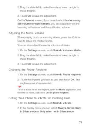 Page 7877
2. Drag the slider left to make the volume lower, or right to 
make it higher.
3. Touch OK to save the adjustment.
On the Volume screen, if you do not select Use incoming 
call volume for notifications, you can separately set the 
incoming call volume and the notification volume.
Adjusting the Media Volume
When playing music or watching videos, press the Volume 
keys to adjust the media volume.
You can also adjust the media volumn as follows:
1. On the Settings screen, touch Sound> Volume> Media .
2....