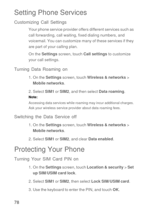 Page 7978
Setting Phone Services
Customizing Call Settings
Your phone service provider offers different services such as 
call forwarding, call waiting, fixed dialing numbers, and 
voicemail. You can customize many of these services if they 
are part of your calling plan.
On the Settings screen, touch Call settings to customize 
your call settings.
Turning Data Roaming on
1. On the Settings screen, touch Wireless & networks > 
Mobile networks.
2. Select SIM1 or SIM2, and then select Data roaming.
Note:...