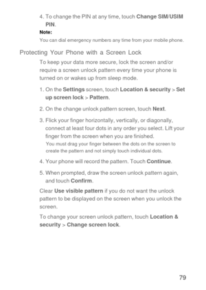 Page 8079
4. To change the PIN at any time, touch Change SIM/USIM 
PIN.
Note:  
You can dial emergency numbers any time from your mobile phone.
Protecting Your Phone with a Screen Lock
To keep your data more secure, lock the screen and/or 
require a screen unlock pattern every time your phone is 
turned on or wakes up from sleep mode.
1. On the Settings screen, touch Location & security > Set 
up screen lock > Pattern.
2. On the change unlock pattern screen, touch Next.
3. Flick your finger horizontally,...