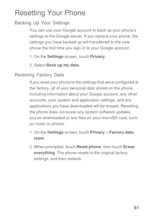 Page 8281
Resetting Your Phone
Backing Up Your Settings
You can use your Google account to back up your phone’s 
settings to the Google server. If you replace your phone, the 
settings you have backed up will transferred to the new 
phone the first time you sign in to your Google account.
1. On the Settings screen, touch Privacy.
2. Select Back up my data.
Restoring Factory Data
If you reset your phone to the settings that were configured at 
the factory, all of your personal data stored on the phone,...
