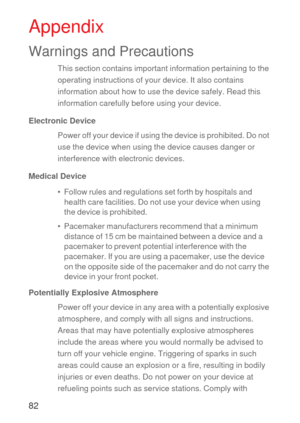 Page 8382
Appendix
Warnings and Precautions
This section contains important information pertaining to the 
operating instructions of your device. It also contains 
information about how to use the device safely. Read this 
information carefully before using your device.
Electronic Device
Power off your device if using the device is prohibited. Do not 
use the device when using the device causes danger or 
interference with electronic devices.
Medical Device
•  Follow rules and regulations set forth by hospitals...