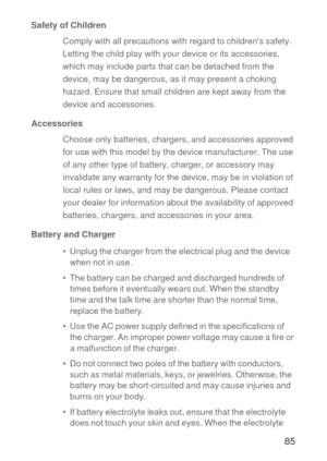 Page 8685
Safety of Children
Comply with all precautions with regard to childrens safety. 
Letting the child play with your device or its accessories, 
which may include parts that can be detached from the 
device, may be dangerous, as it may present a choking 
hazard. Ensure that small children are kept away from the 
device and accessories.
Accessories
Choose only batteries, chargers, and accessories approved 
for use with this model by the device manufacturer. The use 
of any other type of battery, charger,...