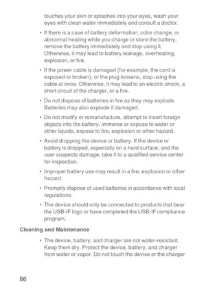Page 8786
touches your skin or splashes into your eyes, wash your 
eyes with clean water immediately and consult a doctor.
•  If there is a case of battery deformation, color change, or 
abnormal heating while you charge or store the battery, 
remove the battery immediately and stop using it. 
Otherwise, it may lead to battery leakage, overheating, 
explosion, or fire.
•  If the power cable is damaged (for example, the cord is 
exposed or broken), or the plug loosens, stop using the 
cable at once. Otherwise,...