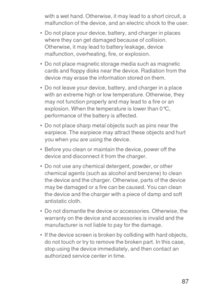 Page 8887
with a wet hand. Otherwise, it may lead to a short circuit, a 
malfunction of the device, and an electric shock to the user.
•  Do not place your device, battery, and charger in places 
where they can get damaged because of collision. 
Otherwise, it may lead to battery leakage, device 
malfunction, overheating, fire, or explosion.
•  Do not place magnetic storage media such as magnetic 
cards and floppy disks near the device. Radiation from the 
device may erase the information stored on them.
•  Do...