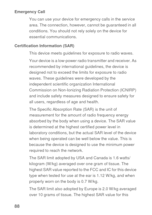 Page 8988
Emergency Call
You can use your device for emergency calls in the service 
area. The connection, however, cannot be guaranteed in all 
conditions. You should not rely solely on the device for 
essential communications.
Certification Information (SAR)
This device meets guidelines for exposure to radio waves.
Your device is a low-power radio transmitter and receiver. As 
recommended by international guidelines, the device is 
designed not to exceed the limits for exposure to radio 
waves. These...