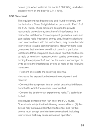 Page 9089
device type when tested at the ear is 0.689 W/kg, and when 
properly worn on the body is 0.741 W/kg.
FCC Statement
This equipment has been tested and found to comply with 
the limits for a Class B digital device, pursuant to Part 15 of 
the FCC Rules. These limits are designed to provide 
reasonable protection against harmful interference in a 
residential installation. This equipment generates, uses and 
can radiate radio frequency energy and, if not installed and 
used in accordance with the...