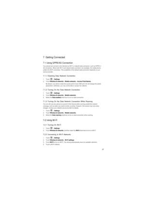 Page 2827
7  Getting Connected
7.1 Using GPRS/3G Connection
Your phone can connect to the Internet via Wi-Fi or network data connection, such as GPRS or 
3G connection. When both Wi-Fi and network data connection are available, the mobile phone 
prefers the Wi-Fi connection. The availability of the network data connection depends on your 
service provider.
7.1.1 Checking Data Network Connection
1. Touch  > Settings.2. Touch Wireless & networks > Mobile networks > Access Point Names.
By default, your phone reads...
