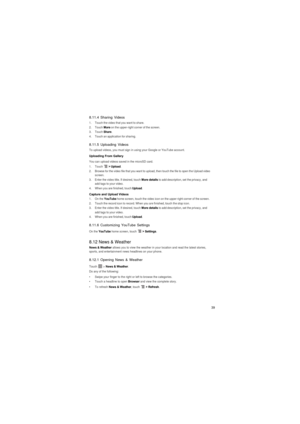 Page 4039
8.11.4 Sharing Videos
1.  Touch the video that you want to share.2. Touch More on the upper-right corner of the screen.3. Touch Share.4.  Touch an application for sharing.
8.11.5 Uploading Videos
To upload videos, you must sign in using your Google or YouTube account.
Uploading From Gallery
You can upload videos saved in the microSD card.1. Touch  > Upload.2.  Browse for the video file that you want to upload, then touch the file to open the Upload video 
screen.
3.  Enter the video title. If desired,...