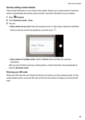 Page 105Quicklyaddingcontactdetails
Entercontactinformationonyourdevicemorerapidly .Simplyscanortakepicturesofbusiness
cardstoautomaticallyaddnames,phonenumbers,andotherinformationtoyourcontacts.
1 Open Contacts
.
2 T

ouchBusinesscards !Scan.
3 Youcan:
z Takeaphotoofonecard :Placethebusinesscardonaflatsurface.Adjusttheviewfinder
framesothatthecardfitstheguidelines,andthentouch .
 z
T
akeaphotoofmultiplecards...