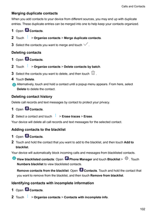 Page 108Mergingduplicatecontacts
Whenyouaddcontactstoyourdevicefromdif ferentsources,youmayendupwithduplicate
entries.Theseduplicateentriescanbemergedintoonetohelpkeepyourcontactsorganized.
1 Open Contacts
.
2 T

ouch !Organizecontacts!Mergeduplicatecontacts.
3 Selectthecontactsyouwanttomergeandtouch .
Deletingcontacts
1 Open Contacts
.
2 T

ouch !Organizecontacts!Deletecontactsbybatch.
3 Selectthecontactsyouwanttodelete,andthentouch .
4 T...