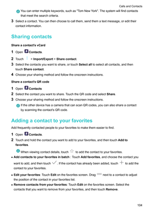 Page 110Youcanentermultiplekeywords,suchasTomNewYork.Thesystemwillfindcontacts
thatmeetthesearchcriteria.
3 Selectacontact.Y oucanthenchoosetocallthem,sendthematextmessage,oredittheir
contactinformation.
Sharingcontacts
Shareacontact'svCard 1 Open Contacts
.
2 Touch !Import/Export!
Sharecontact.
3 Selectthecontactsyouwanttoshare,ortouch Selectalltoselectallcontacts,andthen
touch Sharecontact
.
4...