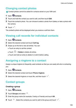 Page 111Changingcontactphotos
ContactphotoscannotbeaddedforcontactsstoredonyourSIMcard.
1 Open Contacts
.
2 T
ouchandholdthecontactyouwanttoedit,andthentouch Edit.
3 Touchthecontact'sphoto.YoucanchoosetoselectaphotofromGalleryortakeaphotowith
thecamera.
4 Touch .
Thecontact'sphotowillbedisplayedwhenyoureceiveacallfromthem.
V

iewingcallrecordsforindividualcontacts
1 Open Contacts
.
2 Selectthedesiredcontactandtouch Calllog.
3...