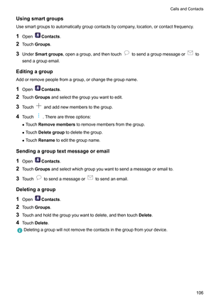 Page 112Usingsmartgroups
Usesmartgroupstoautomaticallygroupcontactsbycompany ,location,orcontactfrequency.
1 Open Contacts
.
2 T

ouchGroups.
3 Under Smartgroups,openagroup,andthentouch tosendagroupmessageor to
sendagroupemail.
Editingagroup
Addorremovepeoplefromagroup,orchangethegroupname.
1 Open Contacts
.
2 T

ouchGroupsandselectthegroupyouwanttoedit.
3 Touch andaddnewmemberstothegroup.
4 T

ouch .Therearethreeoptions:
z T...