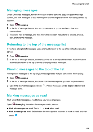 Page 115Managingmessages
Deleteunwantedmessages,forwardmessagestoothercontacts,copyandpastemessage
content,andlockmessagesoraddthemtoyourfavoritestopreventthemfrombeingdeletedby
accident.
1 Open Messaging.
2 Inthelistofmessagethreads,touchacontactnameorphonenumbertoviewyour
conversations.
3 T
ouchandholdamessage,andthenfollowtheonscreeninstructionstoforward,archive,
lock,orsharethemessage.
Returningtothetopofthemessagelist...