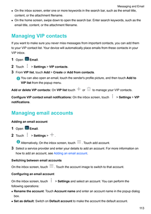 Page 119z
Ontheinboxscreen,enteroneormorekeywordsinthesearchbar ,suchastheemailtitle,
content,ortheattachmentfilename.
z Onthehomescreen,swipedowntoopenthesearchbar.Entersearchkeywords,suchasthe
emailtitle,content,ortheattachmentfilename.
ManagingVIPcontacts
Ifyouwanttomakesureyounevermissmessagesfromimportantcontacts,youcanaddthem
toyourVIPcontactlist.Yourdevicewillautomaticallyplaceemailsfromthesecontactsinyour
VIPinbox.
1 Open...